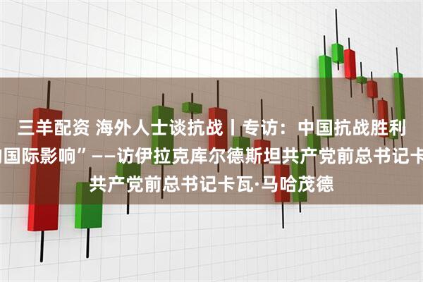 三羊配资 海外人士谈抗战丨专访：中国抗战胜利具有“深远的国际影响”——访伊拉克库尔德斯坦共产党前总书记卡瓦·马哈茂德