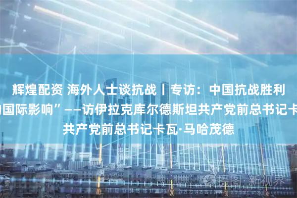 辉煌配资 海外人士谈抗战丨专访：中国抗战胜利具有“深远的国际影响”——访伊拉克库尔德斯坦共产党前总书记卡瓦·马哈茂德