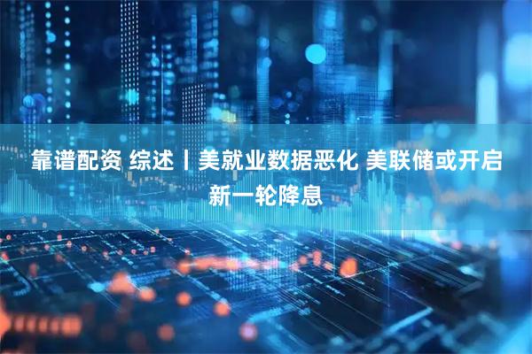 靠谱配资 综述丨美就业数据恶化 美联储或开启新一轮降息