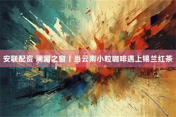 安联配资 澜湄之窗丨当云南小粒咖啡遇上锡兰红茶