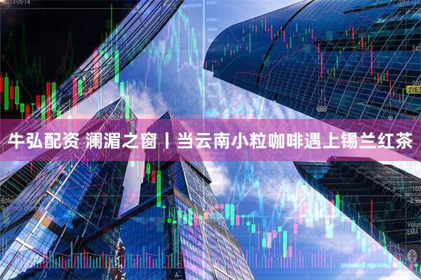 牛弘配资 澜湄之窗丨当云南小粒咖啡遇上锡兰红茶