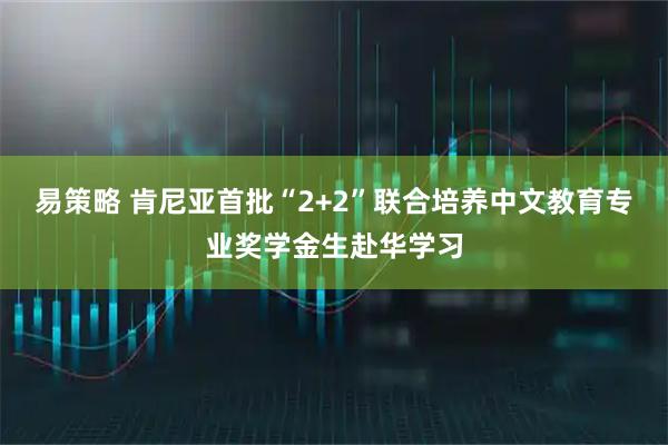 易策略 肯尼亚首批“2+2”联合培养中文教育专业奖学金生赴华学习