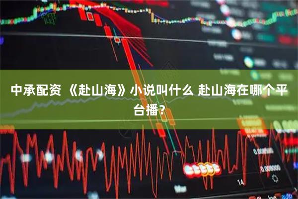 中承配资 《赴山海》小说叫什么 赴山海在哪个平台播？