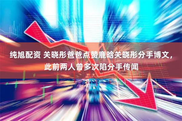 纯旭配资 关晓彤爸爸点赞鹿晗关晓彤分手博文，此前两人曾多次陷分手传闻