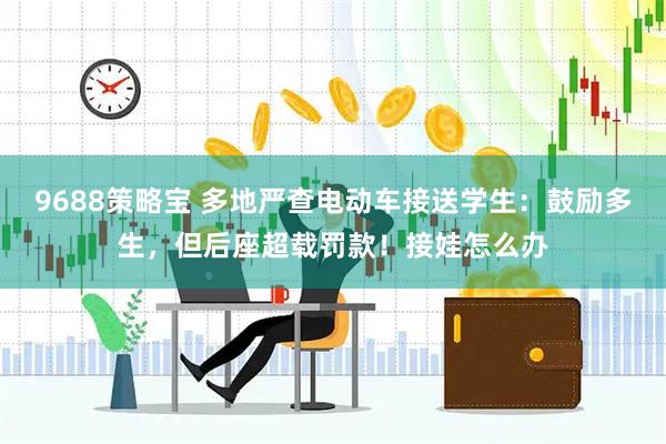 9688策略宝 多地严查电动车接送学生：鼓励多生，但后座超载罚款！接娃怎么办
