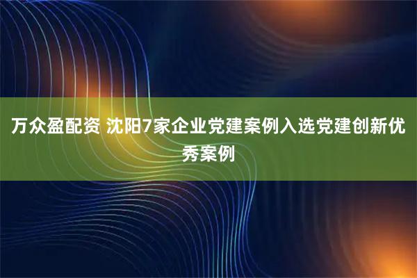 万众盈配资 沈阳7家企业党建案例入选党建创新优秀案例