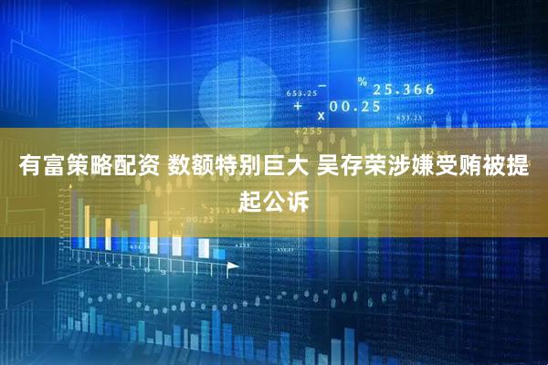 有富策略配资 数额特别巨大 吴存荣涉嫌受贿被提起公诉