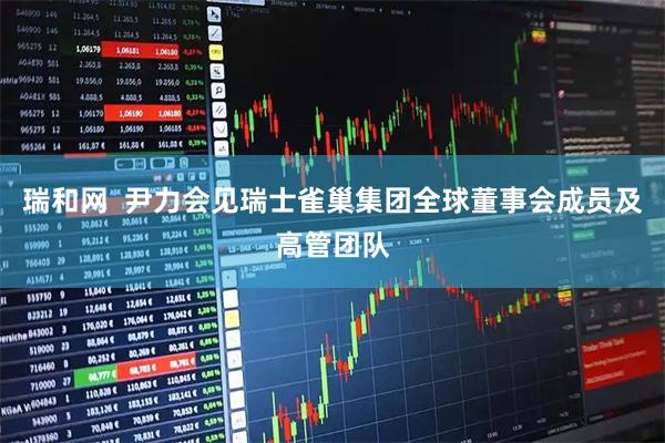 瑞和网  尹力会见瑞士雀巢集团全球董事会成员及高管团队
