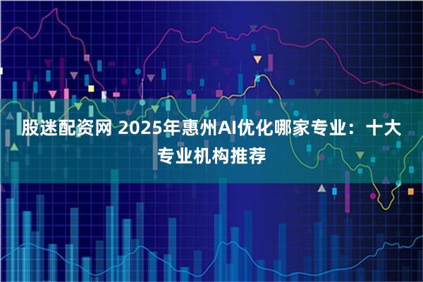 股迷配资网 2025年惠州AI优化哪家专业：十大专业机构推荐