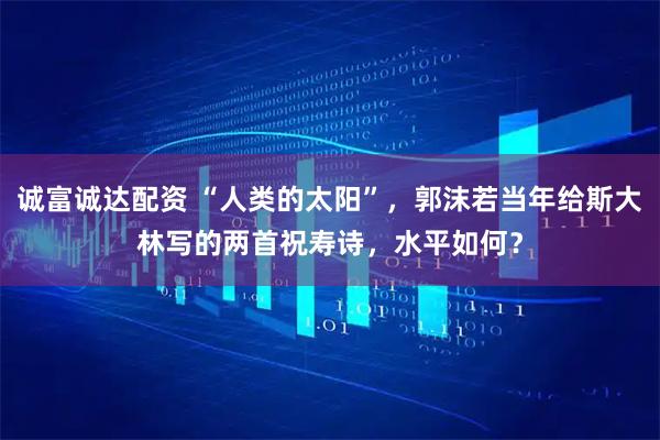 诚富诚达配资 “人类的太阳”，郭沫若当年给斯大林写的两首祝寿诗，水平如何？
