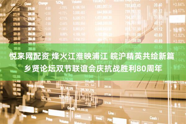悦来网配资 烽火江淮映浦江 皖沪精英共绘新篇 乡贤论坛双节联谊会庆抗战胜利80周年