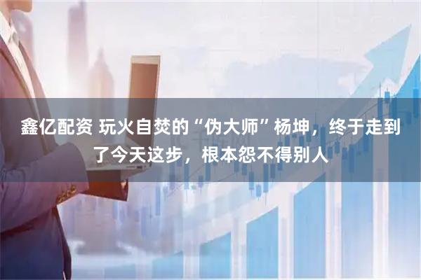 鑫亿配资 玩火自焚的“伪大师”杨坤，终于走到了今天这步，根本怨不得别人