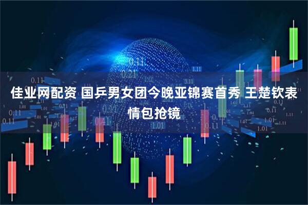 佳业网配资 国乒男女团今晚亚锦赛首秀 王楚钦表情包抢镜