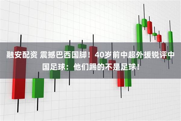 融安配资 震撼巴西国脚！40岁前中超外援锐评中国足球：他们踢的不是足球！