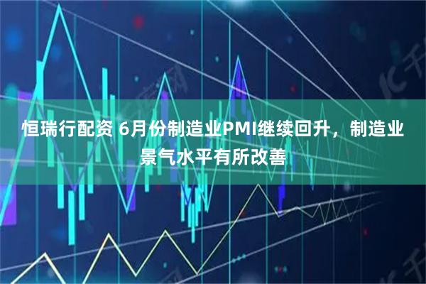 恒瑞行配资 6月份制造业PMI继续回升，制造业景气水平有所改善