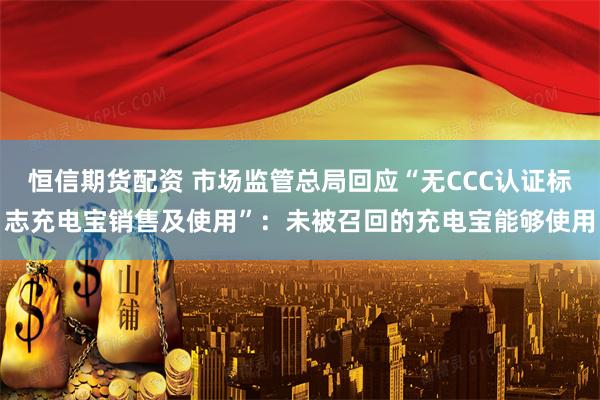 恒信期货配资 市场监管总局回应“无CCC认证标志充电宝销售及使用”：未被召回的充电宝能够使用