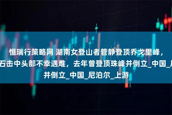恒瑞行策略网 湖南女登山者管静登顶乔戈里峰，下撤时被落石击中头部不幸遇难，去年曾登顶珠峰并倒立_中国_尼泊尔_上游