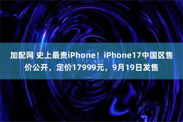 加配网 史上最贵iPhone！iPhone17中国区售价公开，定价17999元，9月19日发售