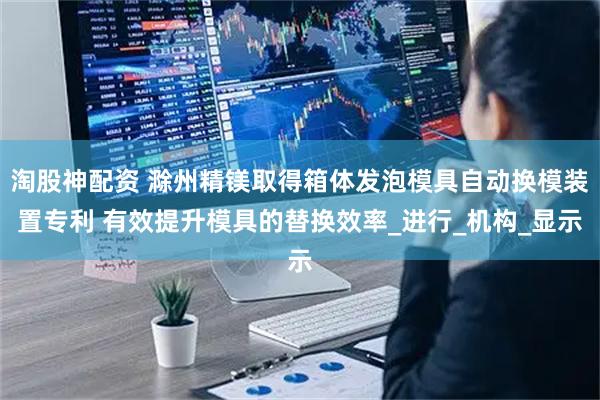 淘股神配资 滁州精镁取得箱体发泡模具自动换模装置专利 有效提升模具的替换效率_进行_机构_显示