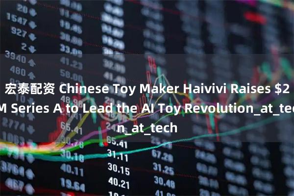 宏泰配资 Chinese Toy Maker Haivivi Raises $28M Series A to Lead the AI Toy Revolution_at_tech