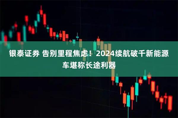银泰证券 告别里程焦虑！2024续航破千新能源车堪称长途利器